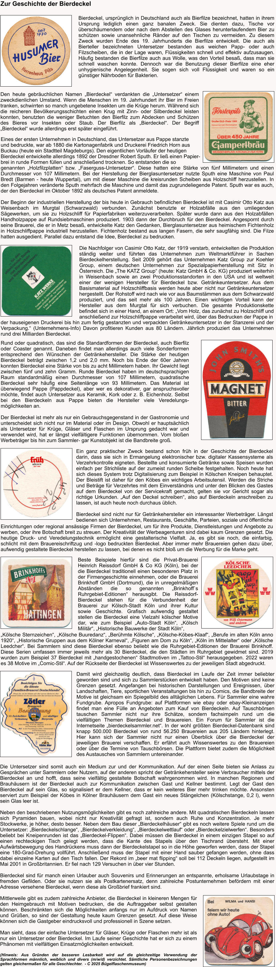Bierdeckel, ursprünglich in Deutschland auch als Bierfilze bezeichnet, hatten in ihrem Ursprung lediglich einen ganz banalen Zweck. Sie dienten dazu, Tische vor überschäumendem oder nach dem Abstellen des Glases herunterlaufendem Bier zu schützen sowie unansehnliche Ränder auf den Tischen zu vermeiden. Zu diesem Zweck wurden Ende des 19. Jahrhunderts die Bierfilze entwickelt. Die auch als Bierteller bezeichneten Untersetzer bestanden aus weichen Papp- oder auch Filzscheiben, die in der Lage waren, Flüssigkeiten schnell und effektiv aufzusaugen. Häufig bestanden die Bierfilze auch aus Wolle, was den Vorteil besaß, dass man sie schnell waschen konnte. Dennoch war die Benutzung dieser Bierfilze eine eher unhygienische Angelegenheit. Sie sogen sich voll Flüssigkeit und waren so ein günstiger Nährboden für Bakterien. Zur Geschichte der Bierdeckel Den heute gebräuchlichen Namen „Bierdeckel“ verdankten die „Untersetzer“ einem zweckdienlichen Umstand. Wenn die Menschen im 19. Jahrhundert ihr Bier im Freien tranken, schwirrten so manch ungebetene Insekten um die Krüge herum. Während sich die reicheren Bevölkerungsschichten einen Krug mit Zinn- oder Silberdeckel leisten konnten, benutzten die weniger Betuchten den Bierfilz zum Abdecken und Schützen des Bieres vor Insekten oder Staub. Der Bierfilz als „Bierdeckel“. Der Begriff „Bierdeckel“ wurde allerdings erst später eingeführt.  Eines der ersten Unternehmen in Deutschland, das Untersetzer aus Pappe stanzte  und bedruckte, war ab 1880 die Kartonagenfabrik und Druckerei Friedrich Horn aus  Buckau (heute ein Stadtteil Magdeburgs). Den eigentlichen Vorläufer der heutigen  Bierdeckel entwickelte allerdings 1892 der Dresdner Robert Sputh. Er ließ einen Papier- brei in runde Formen füllen und anschließend trocknen. So entstanden die so  genannten „Holzfilzplatten“ bzw. „Faserguss-Untersetzer“. Diese hatten eine Stärke von fünf Millimetern und einen Durchmesser von 107 Millimetern. Bei der Herstellung der Bierglasuntersetzer nutzte Sputh eine Maschine von Paul Bredt (Barmen - heute Wuppertal), um mit dieser Maschine die kreisrunden Scheiben aus Holzschliff herzustellen. In den Folgejahren veränderte Sputh mehrfach die Maschine und damit das zugrundeliegende Patent. Sputh war es auch, der den Bierdeckel im Oktober 1892 als deutsches Patent anmeldete.  Der Beginn der industriellen Herstellung der bis heute in Gebrauch befindlichen Bierdeckel ist mit Casimir Otto Katz aus Weisenbach im Murgtal (Schwarzwald) verbunden. Zunächst benutzte er Holzabfälle aus den umliegenden Sägewerken, um sie zu Holzschliff für Papierfabriken weiterzuverarbeiten. Später wurde dann aus den Holzabfällen Handholzpappe auf Rundsiebmaschinen produziert. 1903 dann der Durchbruch für den Bierdeckel. Angespornt durch seine Brauerei, die er in Metz besaß, entwickelte Katz den Gedanken, Bierglasuntersetzer aus heimischem Fichtenholz in Holzschliffpappe industriell herzustellen. Fichtenholz bestand aus langen Fasern, die sehr saugfähig sind. Die Filze hatten ausgedient. Parallel dazu entstand die Idee, Bierdeckel zu bedrucken.  Die Nachfolger von Casimir Otto Katz, der 1919 verstarb, entwickelten die Produktion ständig weiter und führten das Unternehmen zum Weltmarktführer in Sachen Bierdeckelherstellung. Seit 2009 gehört das Unternehmen Katz Group zur Koehler Group, einem deutschen Unternehmen zur Spezialpapierherstellung mit Sitz in Österreich. Die „The KATZ Group“ (heute: Katz GmbH & Co. KG) produziert weiterhin in Weisenbach sowie an zwei Produktionsstandorten in den USA und ist weltweit einer der wenigen Hersteller für Bierdeckel bzw. Getränkeuntersetzer. Aus dem Basismaterial auf Holzschliffbasis werden heute aber nicht nur Getränkeuntersetzer hergestellt. Der Rohstoff wird nach wie vor aus Baumstämmen aus dem Schwarzwald produziert, und das seit mehr als 100 Jahren. Einen wichtigen Vorteil kann der Hersteller aus dem Murgtal für sich verbuchen. Die gesamte Produktionskette befindet sich in einer Hand, an einem Ort: „Vom Holz, das zunächst zu Holzschliff und anschließend zur Holzschliffpappe verarbeitet wird, über das Bedrucken der Pappe in   der hauseigenen Druckerei bis hin zum fertig gestanzten und verpackten Getränkeuntersetzer in der Stanzerei und der Verpackung.“ (Unternehmens-Info) Davon profitieren Kunden aus 80 Ländern. Jährlich produziert das Unternehmen rund drei Milliarden Bierdeckel. Rund oder quadratisch, das sind die Standardformen der Bierdeckel, auch Bierfilz oder Coaster genannt. Daneben findet man allerdings auch viele Sonderformen entsprechend den Wünschen der Getränkehersteller. Die Stärke der heutigen Bierdeckel beträgt zwischen 1,2 und 2,0 mm. Noch bis Ende der 60er Jahren konnten Bierdeckel eine Stärke von bis zu acht Millimetern haben. Ihr Gewicht liegt zwischen fünf und zehn Gramm. Runde Bierdeckel haben im deutschsprachigen Raum standardmäßig einen Durchmesser von 107 Millimetern, quadratische Bierdeckel sehr häufig eine Seitenlänge von 93 Millimetern. Das Material ist überwiegend Pappe (Pappdeckel), aber wer es dekorativer, gar anspruchsvoller möchte, findet auch Untersetzer aus Keramik, Kork oder z. B. Eichenholz. Selbst bei den Bierdeckeln aus Pappe bieten die Hersteller viele Veredelungs-möglichkeiten an.   Der Bierdeckel ist mehr als nur ein Gebrauchsgegenstand in der Gastronomie und unterscheidet sich nicht nur im Material oder im Design. Obwohl er hauptsächlich als Untersetzer für Krüge, Gläser und Flaschen im Ursprung gedacht war und verwendet wird, hat er längst vielfältigere Funktionen übernommen. Vom bloßen Werbeträger bis hin zum Sammler- gar Kunstobjekt ist die Bandbreite groß.  Einrichtungen oder regional ansässige Firmen der Bierdeckel, um für ihre Produkte, Dienstleistungen und Angebote zu werben, oder ihre Botschaft breit zu streuen. Der Kreativität der Werbeagenturen sind dabei kaum Grenzen gesetzt. Die heutige Druck- und Veredelungstechnik ermöglicht eine gestalterische Vielfalt. Ja, es gibt sie noch, die einfarbig, schlicht mit dem Brauereischriftzug und -logo bedruckten Bierdeckel. Aber immer mehr Brauereien gehen dazu über, aufwendig gestaltete Bierdeckel herstellen zu lassen, bei denen es nicht bloß um die Werbung für die Marke geht. Ein ganz praktischer Zweck bestand schon früh in der Geschichte der Bierdeckel darin, dass sie sich in Ermangelung elektronischer bzw. digitaler Kassensysteme als Verzehrkontrolle eigneten. Bestellte und konsumierte Getränke sowie Speisen wurden einfach per Strichliste auf der zumeist runden Scheibe festgehalten. Noch heute hat sich dieses System trotz Digitalisierung zum Beispiel in Kölschen Kneipen behauptet. Der Bleistift ist daher für den Köbes ein wichtiges Arbeitsutensil. Werden die Striche und Beträge für Verzehrtes mit dem Einverständnis und unter den Blicken des Gastes auf dem Bierdeckel von der Servicekraft gemacht, gelten sie vor Gericht sogar als richtige Urkunden. „Auf den Deckel schreiben“, also auf Bierdeckeln anschreiben zu lassen, ist auch heute noch durchaus üblich.  Bierdeckel sind nicht nur für Getränkehersteller ein interessanter Werbeträger. Längst bedienen sich Unternehmen, Restaurants, Geschäfte, Parteien, soziale und öffentliche Beste Beispiele hierfür sind die Privat-Brauerei Heinrich Reissdorf GmbH & Co KG (Köln), bei der die Bierdeckel traditionell einen besonderen Platz in der Firmengeschichte einnehmen, oder die Brauerei Brinkhoff GmbH (Dortmund), die in unregelmäßigen Abständen die so genannten „Brinkhoff`s Ruhrgebiet-Editionen“ herausgibt. Die Reissdorf-Bierdeckel stehen für die Verbundenheit der Brauerei zur Kölsch-Stadt Köln und ihrer Kultur sowie Geschichte. Grafisch aufwendig gestaltet stellen die Bierdeckel eine Vielzahl kölscher Motive dar, wie zum Beispiel „Auto-Stadt Köln“, „Kölsch Militär“, „Historische Bauwerke der Stadt Köln“,  „Kölsche Sternzeichen“, „Kölsche Buuredanz“, „Berühmte Kölsche“, „Kölsche-Köbes-Klaaf“, „Berufe im alten Köln anno 1920“, „Historische Gruppen aus dem Kölner Karneval“, „Figuren am Dom zu Köln“, „Köln im Mittelalter“ oder „Kölsche Leedcher“. Bei Sammlern sind diese Bierdeckel ebenso beliebt wie die Ruhrgebiet-Editionen der Brauerei Brinkhoff. Diese Serien umfassen immer jeweils mehr als 30 Bierdeckel, die den Städten im Ruhrgebiet gewidmet sind. 2019 wurden zum Beispiel 37 Bierdeckel mit „handgestochenen“ Stadtmotiven im „Tattoo-Stil“ herausgegeben. 2022 waren es 38 Motive im „Comic-Stil“. Auf der Rückseite der Bierdeckel ist Wissenswertes zu der jeweiligen Stadt abgedruckt. Damit wird gleichzeitig deutlich, dass Bierdeckel im Laufe der Zeit immer beliebter geworden sind und sich zu Sammlerstücken entwickelt haben. Den Motiven sind keine Grenzen gesetzt. Angefangen bei historischen Darstellungen und Ereignissen, über Landschaften, Tiere, sportlichen Veranstaltungen bis hin zu Comics, die Bandbreite der Motive ist gleichsam ein Spiegelbild des alltäglichen Lebens. Für Sammler eine wahre Fundgrube. Apropos Fundgrube: auf Plattformen wie ebay oder ebay-Kleinanzeigen findet man eine Fülle an Angeboten zum Kauf von Bierdeckeln. Auf Tauschbörsen tauschen Sammler nicht nur ihre Schätze, sondern fachsimpeln rund um die vielfältigen Themen Bierdeckel und Brauereien. Ein Forum für Sammler ist die Internetseite „bierdeckelsammler.net“. In der wohl größten Bierdeckel-Datenbank sind knapp 500.000 Bierdeckel von rund 56.250 Brauereien aus 205 Ländern hinterlegt. Hier kann sich der Sammler nicht nur einen Überblick über die Bierdeckel der jeweiligen Brauerei verschaffen. Er erfährt auch Wissenswertes zu den Brauereien oder über die Termine von Tauschbörsen. Die Plattform bietet zudem die Möglichkeit des Austausches von Sammlern untereinander. Die Untersetzer sind somit auch ein Medium zur und der Kommunikation. Auf der einen Seite bieten sie Anlass zu Gesprächen unter Sammlern oder Nutzern, auf der anderen spricht der Getränkehersteller seine Verbraucher mittels der Bierdeckel an und hofft, dass seine vielfältig gestaltete Botschaft wahrgenommen wird. In manchen Regionen und Brauhäusern ist der Bierdeckel auch zur Kommunikation zwischen Gast und Kellner bestimmt. Legt der Gast den Bierdeckel auf sein Glas, so signalisiert er dem Kellner, dass er kein weiteres Bier mehr trinken möchte. Ansonsten serviert zum Beispiel der Köbes in Kölner Brauhäusern dem Gast ein neues Stängelchen (Kölschstange, 0,2 l), wenn sein Glas leer ist.  Neben den beschriebenen Nutzungsmöglichkeiten gibt es noch zahlreiche andere. Mit quadratischen Bierdeckeln lassen sich Pyramiden bauen, wobei nicht nur Kreativität gefragt ist, sondern auch Ruhe und Konzentration. Je mehr Stockwerke, je höher, desto besser. Neben dem Bau dieser „Bierdeckelhäuser“ gibt es noch weitere Spiele rund um die Untersetzer: „Bierdeckelschlange“, „Bierdeckelverkleidung“, „Bierdeckelwettlauf“ oder „Bierdeckelzielwerfen“. Besonders beliebt bei Kneipenrunden ist das „Bierdeckel-Flippen“. Dabei müssen die Bierdeckel in einem einzigen Stapel so auf einen rechteckigen Tisch gelegt werden, dass die Kante des Stapels über den Tischrand übersteht. Mit einer Aufwärtsbewegung des Handrückens muss dann der Bierdeckelstapel so in die Höhe geworfen werden, dass der Stapel eine 180-Grad-Drehung vollführt. Anschließend muss der Stapel mit einer Hand sauber gefangen werden, ohne dass dabei einzelne Karten auf den Tisch fallen. Der Rekord im „beer mat flipping“ soll bei 112 Deckeln liegen, aufgestellt im Mai 2001 in Großbritannien. Er fiel nach 129 Versuchen in über vier Stunden.   Bierdeckel sind für manch einen Urlauber auch Souvenirs und Erinnerungen an entspannte, erholsame Urlaubstage in fremden Gefilden. Oder sie nutzen sie als Postkartenersatz, denn zahlreiche Postunternehmen befördern mit einer Adresse versehene Bierdeckel, wenn diese als Großbrief frankiert sind.    Mittlerweile gibt es zudem zahlreiche Anbieter, die Bierdeckel in kleineren Mengen für den Heimgebrauch mit Motiven bedrucken, die die Auftraggeber selbst gestalten können. Beschränkten sich die Möglichkeiten anfangs nur im Aufdruck von Namen und Grüßen, so sind der Gestaltung heute kaum Grenzen gesetzt. Auf diese Weise können sich die Gastgeber eindrucksvoll und professionell in Szene setzen.  Man sieht, dass der einfache Untersetzer für Gläser, Krüge oder Flaschen mehr ist als nur ein Untersetzer oder Bierdeckel. Im Laufe seiner Geschichte hat er sich zu einem Phänomen mit vielfältigen Einsatzmöglichkeiten entwickelt.  (Hinweis: Aus Gründen der besseren Lesbarkeit wird auf die gleichzeitige Verwendung der Sprachformen männlich, weiblich und divers (m/w/d) verzichtet. Sämtliche Personenbezeichnungen gelten gleichermaßen für alle Geschlechter.  - C 2025 Bügelflaschenmuseum)